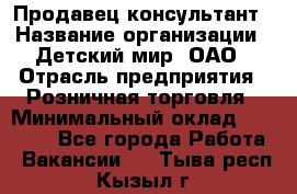 Продавец-консультант › Название организации ­ Детский мир, ОАО › Отрасль предприятия ­ Розничная торговля › Минимальный оклад ­ 25 000 - Все города Работа » Вакансии   . Тыва респ.,Кызыл г.